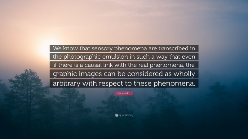 Umberto Eco Quote: “We know that sensory phenomena are transcribed in the photographic emulsion in such a way that even if there is a causal link with the real phenomena, the graphic images can be considered as wholly arbitrary with respect to these phenomena.”