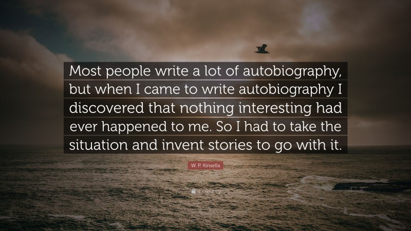 W. P. Kinsella Quote: “Most people write a lot of autobiography, but when I came to write autobiography I discovered that nothing interesting had ever happened to me. So I had to take the situation and invent stories to go with it.”