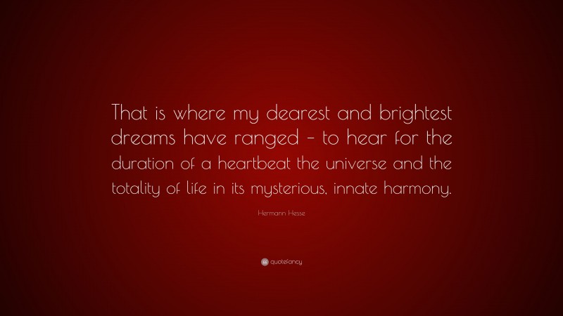 Hermann Hesse Quote: “That is where my dearest and brightest dreams have ranged – to hear for the duration of a heartbeat the universe and the totality of life in its mysterious, innate harmony.”