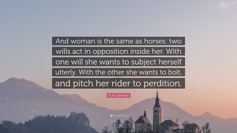 D. H. Lawrence Quote: “And woman is the same as horses: two wills act in opposition inside her. With one will she wants to subject herself utterly. With the other she wants to bolt, and pitch her rider to perdition.”