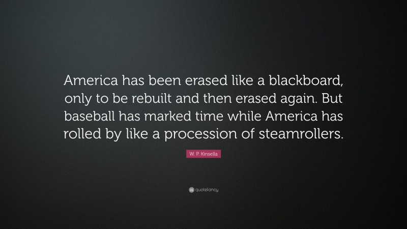 W. P. Kinsella Quote: “America has been erased like a blackboard, only to be rebuilt and then erased again. But baseball has marked time while America has rolled by like a procession of steamrollers.”