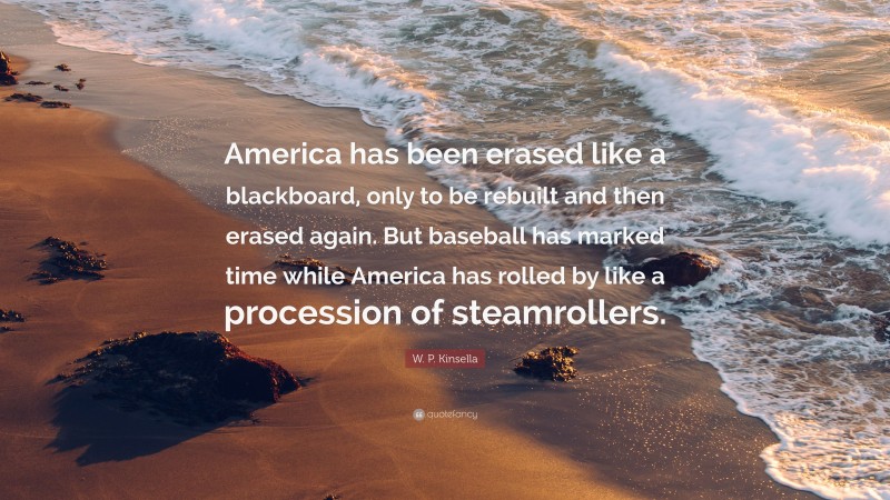 W. P. Kinsella Quote: “America has been erased like a blackboard, only to be rebuilt and then erased again. But baseball has marked time while America has rolled by like a procession of steamrollers.”