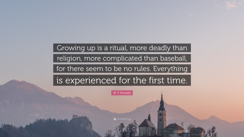 W. P. Kinsella Quote: “Growing up is a ritual, more deadly than religion, more complicated than baseball, for there seem to be no rules. Everything is experienced for the first time.”
