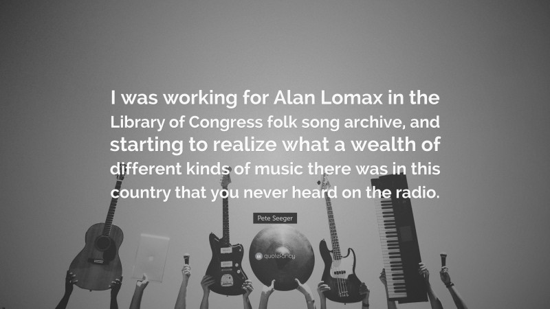 Pete Seeger Quote: “I was working for Alan Lomax in the Library of Congress folk song archive, and starting to realize what a wealth of different kinds of music there was in this country that you never heard on the radio.”