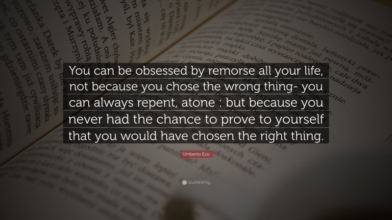Umberto Eco Quote: “You can be obsessed by remorse all your life, not because you chose the wrong thing- you can always repent, atone : but because you never had the chance to prove to yourself that you would have chosen the right thing.”