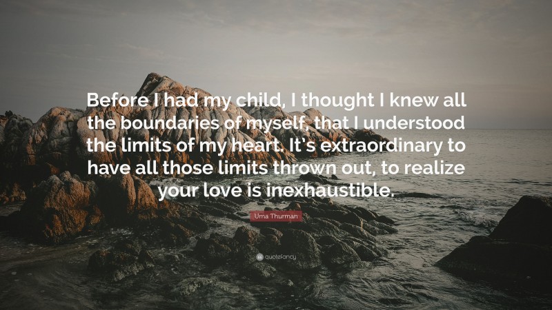 Uma Thurman Quote: “Before I had my child, I thought I knew all the boundaries of myself, that I understood the limits of my heart. It’s extraordinary to have all those limits thrown out, to realize your love is inexhaustible.”