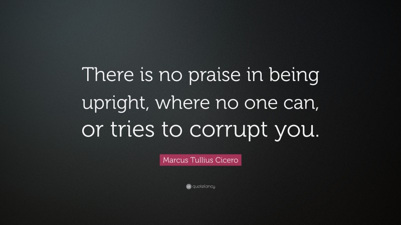 Marcus Tullius Cicero Quote: “There is no praise in being upright, where no one can, or tries to corrupt you.”