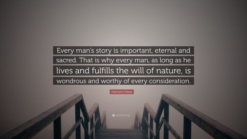 Hermann Hesse Quote: “Every man’s story is important, eternal and sacred. That is why every man, as long as he lives and fulfills the will of nature, is wondrous and worthy of every consideration.”