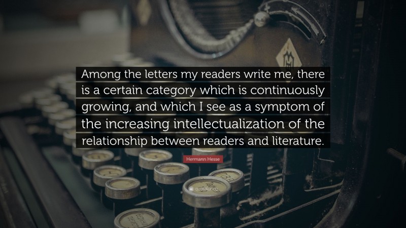 Hermann Hesse Quote: “Among the letters my readers write me, there is a certain category which is continuously growing, and which I see as a symptom of the increasing intellectualization of the relationship between readers and literature.”