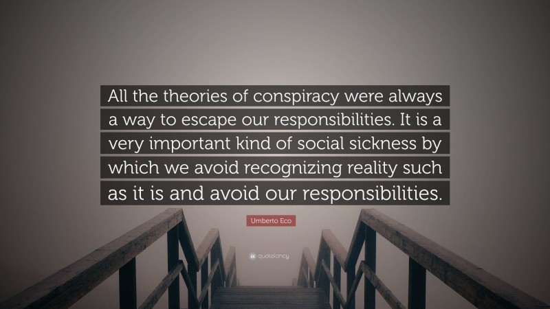 Umberto Eco Quote: “All the theories of conspiracy were always a way to escape our responsibilities. It is a very important kind of social sickness by which we avoid recognizing reality such as it is and avoid our responsibilities.”