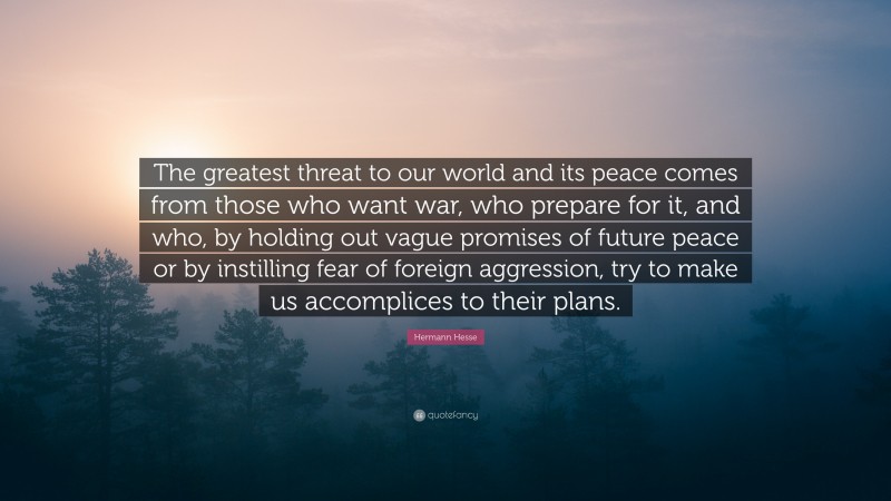 Hermann Hesse Quote: “The greatest threat to our world and its peace comes from those who want war, who prepare for it, and who, by holding out vague promises of future peace or by instilling fear of foreign aggression, try to make us accomplices to their plans.”