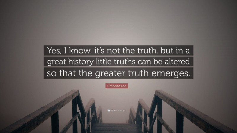 Umberto Eco Quote: “Yes, I know, it’s not the truth, but in a great history little truths can be altered so that the greater truth emerges.”