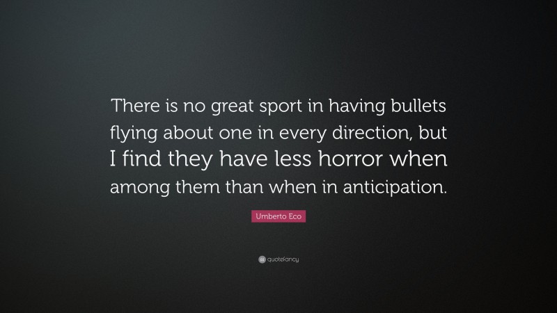 Umberto Eco Quote: “There is no great sport in having bullets flying about one in every direction, but I find they have less horror when among them than when in anticipation.”