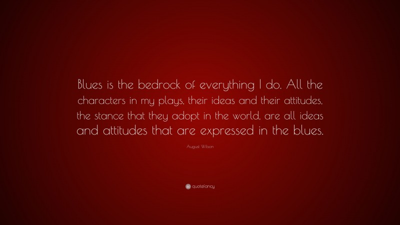 August Wilson Quote: “Blues is the bedrock of everything I do. All the characters in my plays, their ideas and their attitudes, the stance that they adopt in the world, are all ideas and attitudes that are expressed in the blues.”