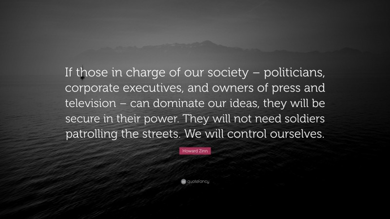 Howard Zinn Quote: “If those in charge of our society – politicians, corporate executives, and owners of press and television – can dominate our ideas, they will be secure in their power. They will not need soldiers patrolling the streets. We will control ourselves.”