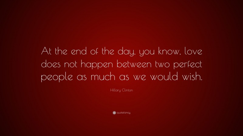 Hillary Clinton Quote: “At the end of the day, you know, love does not happen between two perfect people as much as we would wish.”