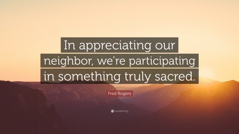 Fred Rogers Quote: “In appreciating our neighbor, we’re participating in something truly sacred.”