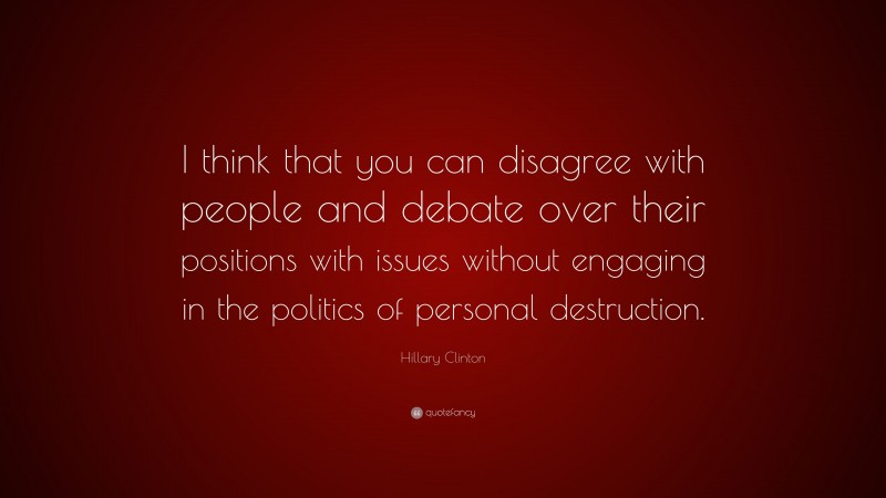 Hillary Clinton Quote: “I think that you can disagree with people and debate over their positions with issues without engaging in the politics of personal destruction.”