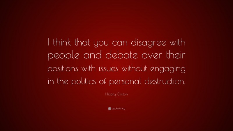 Hillary Clinton Quote: “I think that you can disagree with people and debate over their positions with issues without engaging in the politics of personal destruction.”