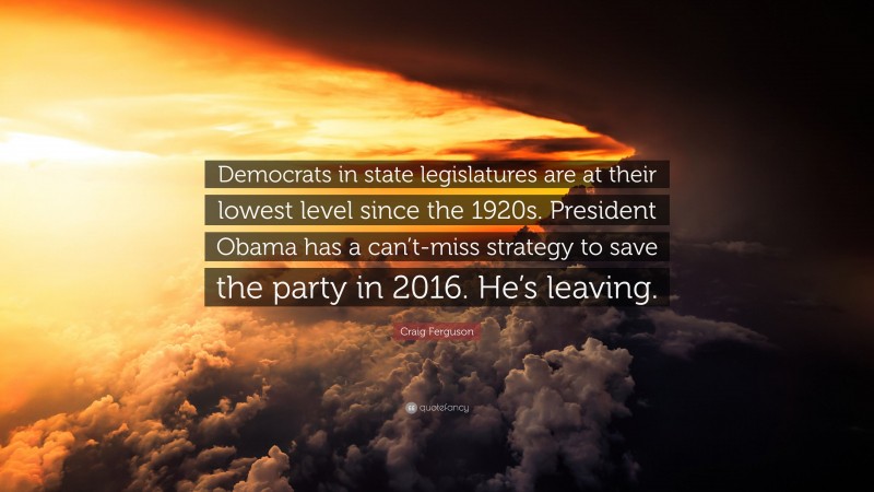 Craig Ferguson Quote: “Democrats in state legislatures are at their lowest level since the 1920s. President Obama has a can’t-miss strategy to save the party in 2016. He’s leaving.”