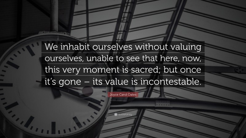 Joyce Carol Oates Quote: “We inhabit ourselves without valuing ourselves, unable to see that here, now, this very moment is sacred; but once it’s gone – its value is incontestable.”