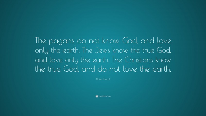 Blaise Pascal Quote: “The pagans do not know God, and love only the earth. The Jews know the true God, and love only the earth. The Christians know the true God, and do not love the earth.”