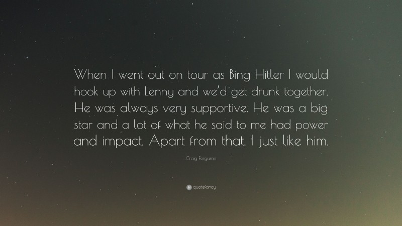 Craig Ferguson Quote: “When I went out on tour as Bing Hitler I would hook up with Lenny and we’d get drunk together. He was always very supportive. He was a big star and a lot of what he said to me had power and impact. Apart from that, I just like him.”