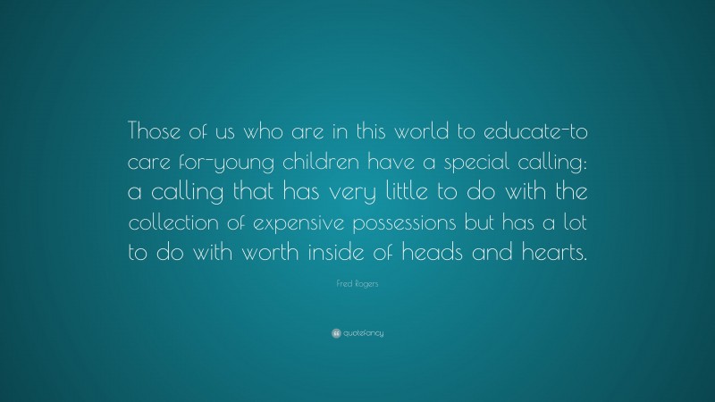 Fred Rogers Quote: “Those of us who are in this world to educate-to care for-young children have a special calling: a calling that has very little to do with the collection of expensive possessions but has a lot to do with worth inside of heads and hearts.”