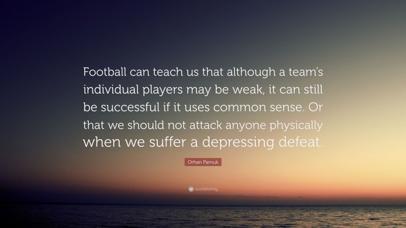 Orhan Pamuk Quote: “Football can teach us that although a team’s individual players may be weak, it can still be successful if it uses common sense. Or that we should not attack anyone physically when we suffer a depressing defeat.”