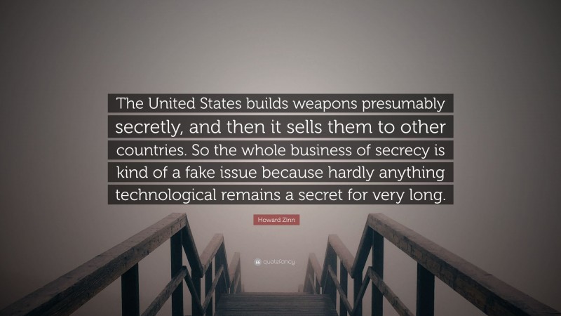 Howard Zinn Quote: “The United States builds weapons presumably secretly, and then it sells them to other countries. So the whole business of secrecy is kind of a fake issue because hardly anything technological remains a secret for very long.”