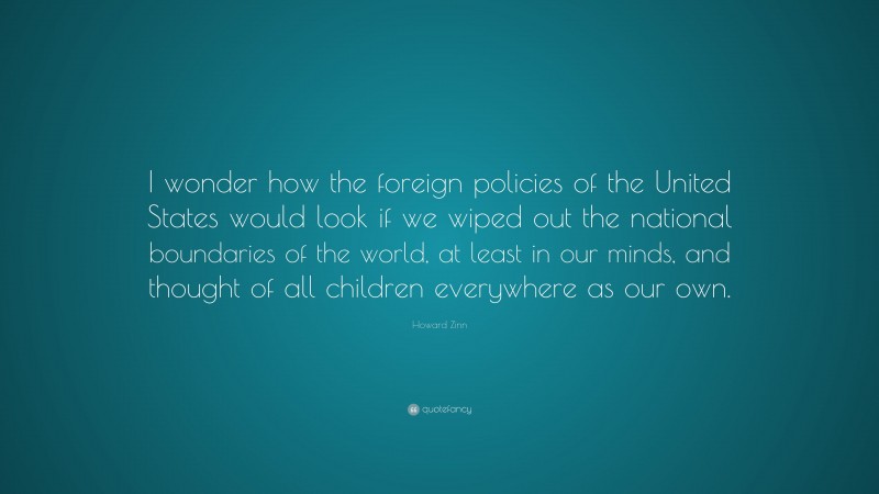 Howard Zinn Quote: “I wonder how the foreign policies of the United States would look if we wiped out the national boundaries of the world, at least in our minds, and thought of all children everywhere as our own.”