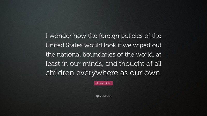 Howard Zinn Quote: “I wonder how the foreign policies of the United States would look if we wiped out the national boundaries of the world, at least in our minds, and thought of all children everywhere as our own.”