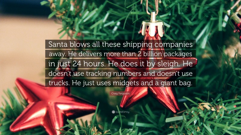 Craig Ferguson Quote: “Santa blows all these shipping companies away. He delivers more than 2 billion packages in just 24 hours. He does it by sleigh. He doesn’t use tracking numbers and doesn’t use trucks. He just uses midgets and a giant bag.”