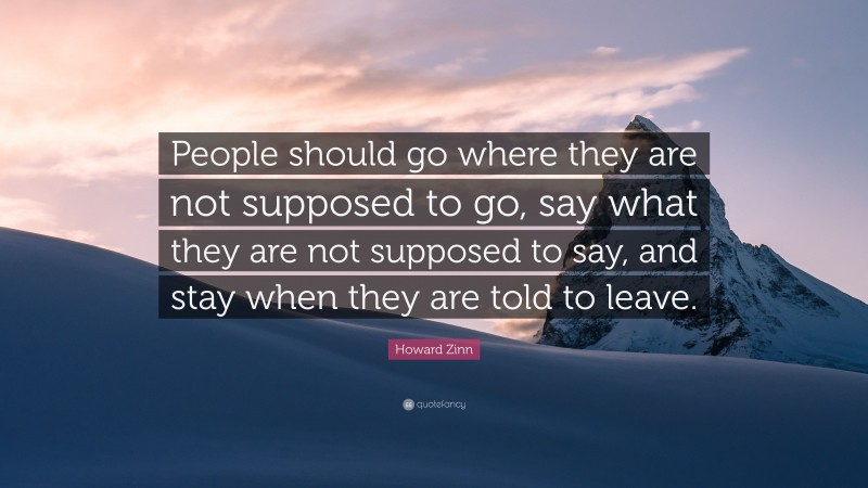 Howard Zinn Quote: “People should go where they are not supposed to go, say what they are not supposed to say, and stay when they are told to leave.”