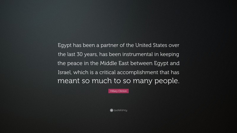 Hillary Clinton Quote: “Egypt has been a partner of the United States over the last 30 years, has been instrumental in keeping the peace in the Middle East between Egypt and Israel, which is a critical accomplishment that has meant so much to so many people.”