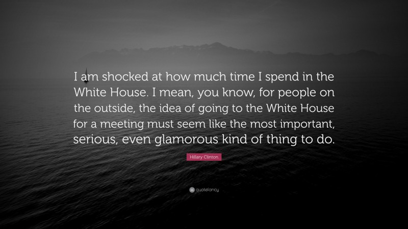 Hillary Clinton Quote: “I am shocked at how much time I spend in the White House. I mean, you know, for people on the outside, the idea of going to the White House for a meeting must seem like the most important, serious, even glamorous kind of thing to do.”
