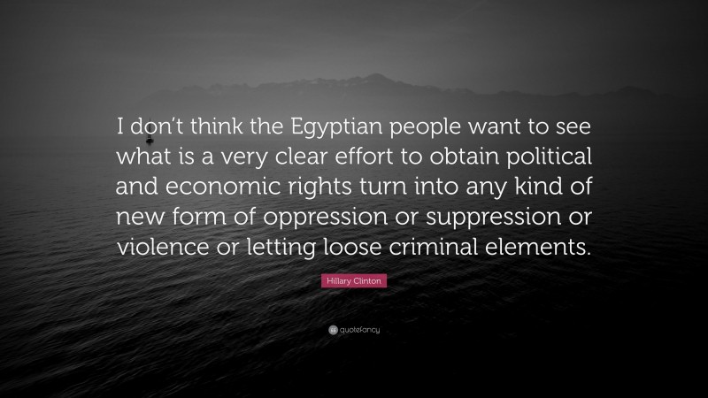 Hillary Clinton Quote: “I don’t think the Egyptian people want to see what is a very clear effort to obtain political and economic rights turn into any kind of new form of oppression or suppression or violence or letting loose criminal elements.”