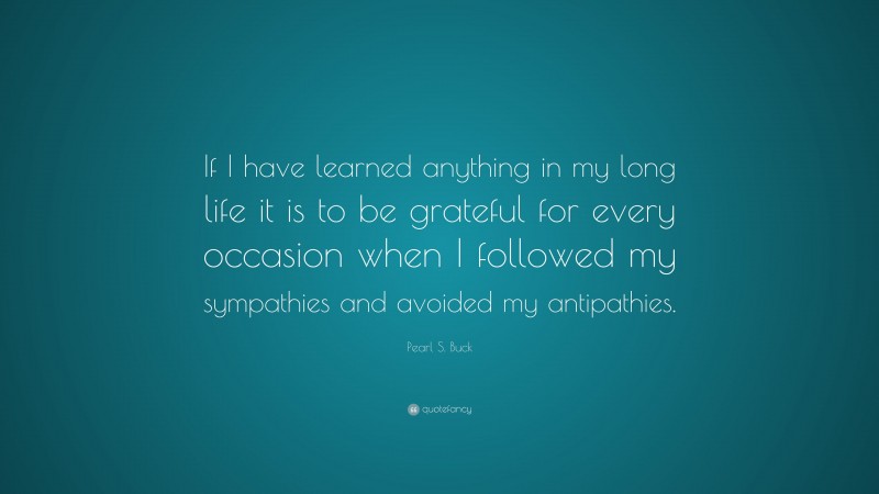 Pearl S. Buck Quote: “If I have learned anything in my long life it is to be grateful for every occasion when I followed my sympathies and avoided my antipathies.”