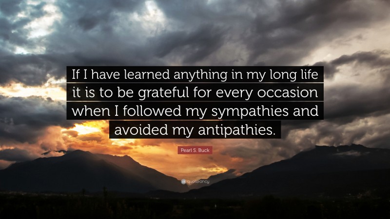 Pearl S. Buck Quote: “If I have learned anything in my long life it is to be grateful for every occasion when I followed my sympathies and avoided my antipathies.”