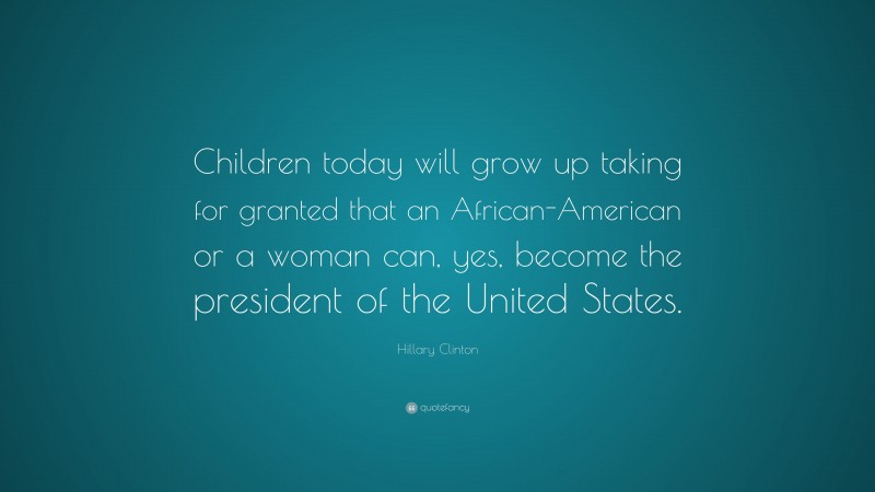 Hillary Clinton Quote: “Children today will grow up taking for granted that an African-American or a woman can, yes, become the president of the United States.”