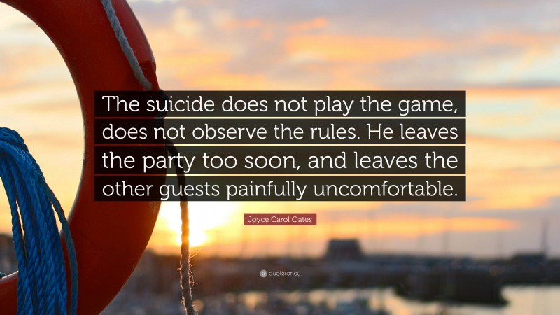 Joyce Carol Oates Quote: “The suicide does not play the game, does not observe the rules. He leaves the party too soon, and leaves the other guests painfully uncomfortable.”