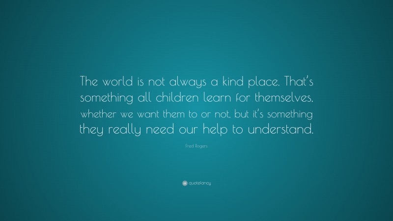 Fred Rogers Quote: “The world is not always a kind place. That’s something all children learn for themselves, whether we want them to or not, but it’s something they really need our help to understand.”