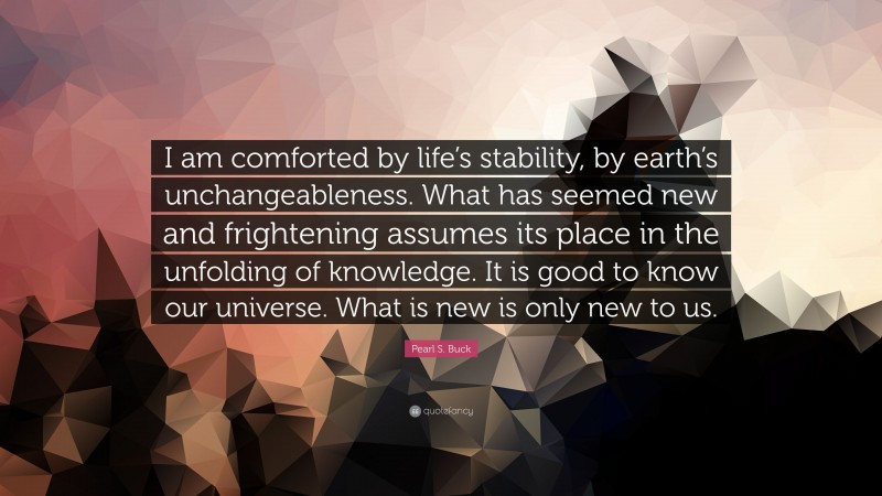 Pearl S. Buck Quote: “I am comforted by life’s stability, by earth’s unchangeableness. What has seemed new and frightening assumes its place in the unfolding of knowledge. It is good to know our universe. What is new is only new to us.”