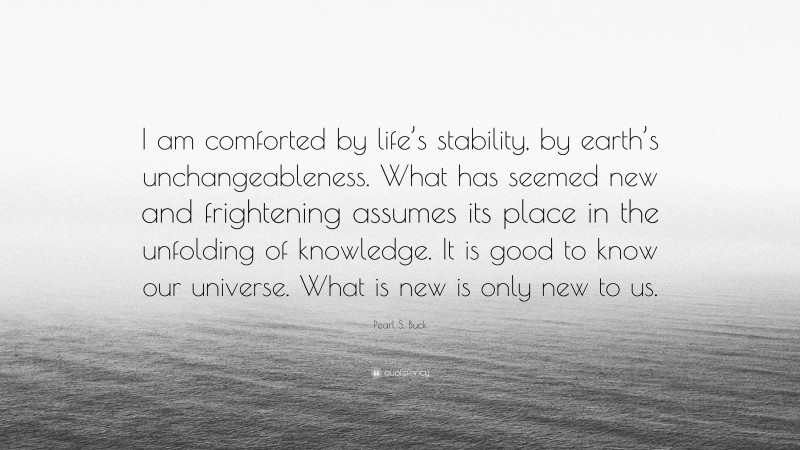 Pearl S. Buck Quote: “I am comforted by life’s stability, by earth’s unchangeableness. What has seemed new and frightening assumes its place in the unfolding of knowledge. It is good to know our universe. What is new is only new to us.”