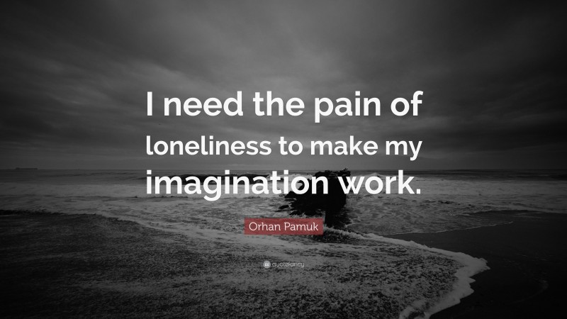Orhan Pamuk Quote: “I need the pain of loneliness to make my imagination work.”