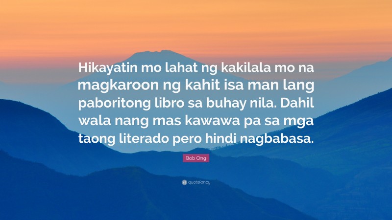 Bob Ong Quote: “Hikayatin mo lahat ng kakilala mo na magkaroon ng kahit isa man lang paboritong libro sa buhay nila. Dahil wala nang mas kawawa pa sa mga taong literado pero hindi nagbabasa.”
