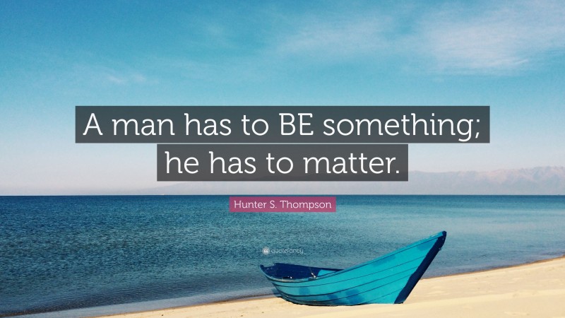 Hunter S. Thompson Quote: “A man has to BE something; he has to matter.”