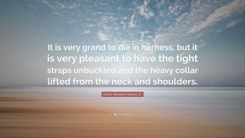 Oliver Wendell Holmes Jr. Quote: “It is very grand to die in harness, but it is very pleasant to have the tight straps unbuckled and the heavy collar lifted from the neck and shoulders.”