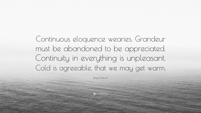 Blaise Pascal Quote: “Continuous eloquence wearies. Grandeur must be abandoned to be appreciated. Continuity in everything is unpleasant. Cold is agreeable, that we may get warm.”
