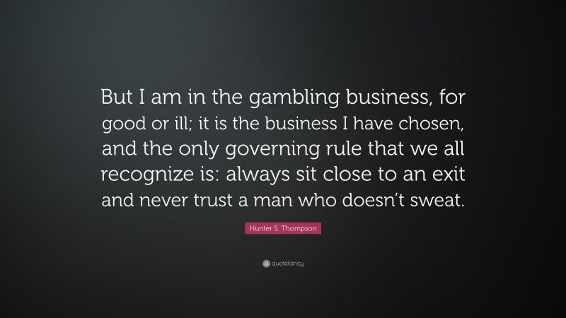 Hunter S. Thompson Quote: “But I am in the gambling business, for good or ill; it is the business I have chosen, and the only governing rule that we all recognize is: always sit close to an exit and never trust a man who doesn’t sweat.”